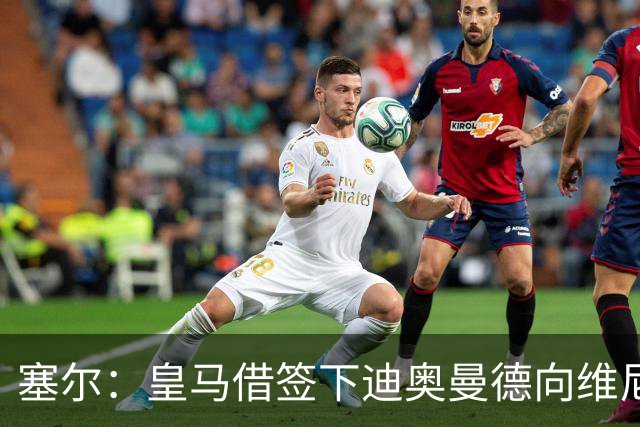 塞尔：皇马借签下迪奥曼德向维尼修斯施压，反正球队已有替代者